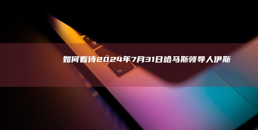 如何看待2024年7月31日哈马斯领导人伊斯梅尔·哈尼亚在伊朗首都遇袭身亡？